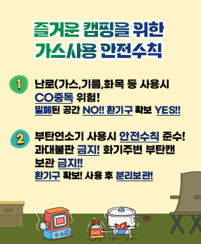 즐거운 캠핑을 위한 가스사용 안전수칙
1.난로(가스,기름,화목 등 사용시 CO중독 위험! 밀폐된 공간 NO!! 환기구 확보 YES!!
2.부탄연소기 사용시 안전수칙 준수! 과대불판 금지! 화기주변 부탄캔 보관 금지!! 환기구 확보! 사용 후 분리보관!
