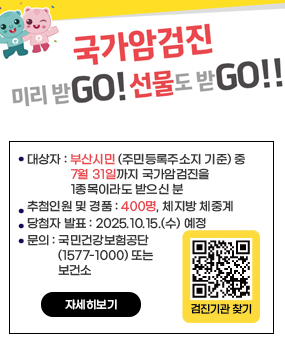 국가암검진 미리받go! 선물도 받go!!
대상자 : 부산시민 (주민등록주소지 기준) 중
              7월 31일까지 국가암검진을
              1종목이라도 받으신 분
추첨인원 및 경품 : 400명, 체지방 체중계
당첨자 발표 : 2025.10.15.(수) 예정
문의 : 국민건강보험공단
          (1577-1000) 또는
          보건소
qr코드바로가기 검진기관 찾기
