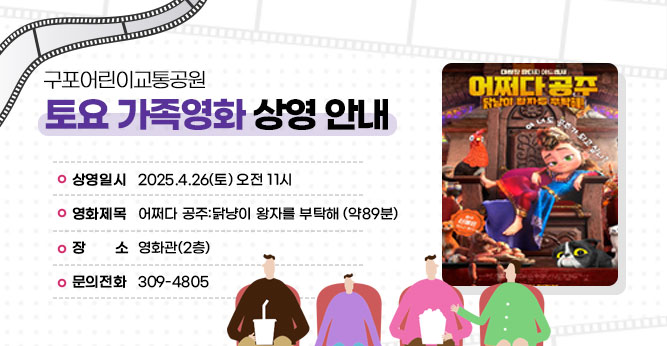 구포어린이교통공원 토요 가족영화 상영 안내
○ 상영일시 : 2025.4.26(토) 오전 11시
○ 영화제목 : 어쩌다 공주:닭냥이 왕자를 부탁해 (약89분)
○ 장    소 : 영화관(2층)
○ 문의전화(☎309-4805)