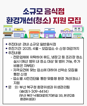 소규모 음식점 환경개선(청소) 지원 모집
 ❍ 추진대상: 관내 소규모 일반음식점
 ❍ 추진기간: 2025. 4월 ~ 모집업소 수 신청 마감까지
 ❍ 추진내용
    - 전문업체에 위탁하여 후드, 냉장고 등 조리장 청소 실시
      (예산 범위 내 청소 대상 및 범위 가능, 추가 비용은 자부담)
    - 자격요건에 맞는 업소에 대하여 선착순 모집을 통한 신청
    - 업소별 사전진단을 통한 맞춤형 환경 개선(청소) 지원
 ❍ 문    의: 부산 북구청 환경위생과 위생관리팀(☎051-309-4414)
             (부산 북구 낙동대로1570번길 33, 본관2층 환경위생과)