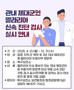 「관내 제대군인 말라리아 신속 진단 검사」 실시 안내
❍ 기    간 : 2025. 4. 21.(월) ~ 12. 31.(수) 
  ❍ 대    상 : 접경 지역 군 복무 후 2년 이내 제대군인 및 말라리아 위험지역 방문객
  ❍ 장    소 : 북구보건소
  ❍ 내    용 : 말라리아 의심 증상이 있는 관내 제대군인 및 위험지역 방문객 대상     무료 신속 진단 키트 검사 실시(전역증 및 검역소 검사 안내 문자 등 증빙 자료 요함)
  ❍ 문의처 : 북구보건소 보건행정과 법정감염병(3급) 담당자 (☎309-7062)