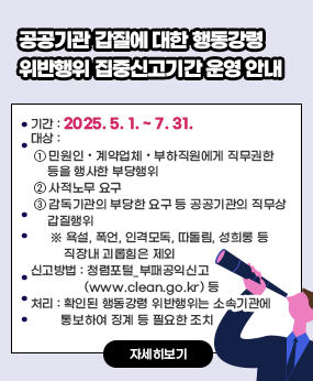 공공기관 갑질에 대한 행동강령 위반행위 집중신고기간 운영 안내
ㅇ 기간 : 2025. 5. 1. ~ 7. 31.
 ㅇ 대상 : 
    ① 민원인・계약업체・부하직원에게 직무권한 등을 행사한 부당행위
    ② 사적노무 요구
    ③ 감독기관의 부당한 요구 등 공공기관의 직무상 갑질행위
      ※ 욕설, 폭언, 인격모독, 따돌림, 성희롱 등 직장내 괴롭힘은 제외
 ㅇ 신고방법 : 청렴포털_부패공익신고(www.clean.go.kr) 등
 ㅇ 처리 : 확인된 행동강령 위반행위는 소속기관에 통보하여 징계 등 필요한 조치
자세히보기