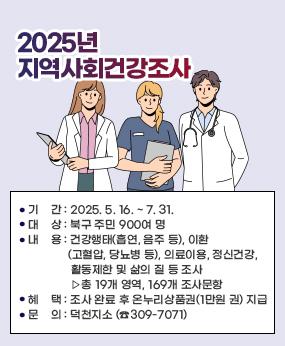 2025년 지역사회건강조사
○ 기    간 : 2025. 5. 16. ~ 7. 31.
○ 대    상 : 북구 주민 900여 명
○ 내    용 : 건강행태(흡연, 음주 등), 이환(고혈압, 당뇨병 등), 의료이용, 정신건강, 
              활동제한 및 삶의 질 등 조사 ▷총 19개 영역, 169개 조사문항
○ 혜    택 : 조사 완료 후 온누리상품권(1만원 권) 지급
○ 문    의 : 덕천지소 (☎309-7071)