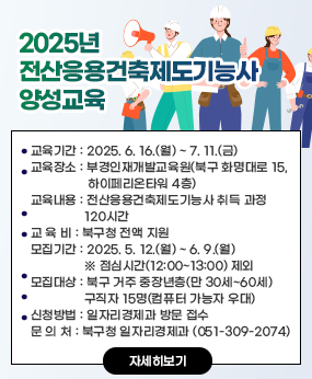 2025년 전산응용건축제도기능사 양성교육
○ 교육기간 : 2025. 6. 16.(월) ~ 7. 11.(금) 
○ 교육장소 : 부경인재개발교육원(북구 화명대로 15, 하이페리온타워 4층)
○ 교육내용 : 전산응용건축제도기능사 취득 과정 120시간
○ 교 육 비 : 북구청 전액 지원
○ 모집기간 : 2025. 5. 12.(월) ~ 6. 9.(월) ※ 점심시간(12:00~13:00) 제외
○ 모집대상 : 북구 거주 중장년층(만 30세~60세) 구직자 15명(컴퓨터 가능자 우대)
○ 신청방법 : 일자리경제과 방문 접수
○ 문 의 처 : 북구청 일자리경제과 (051-309-2074)
자세히보기