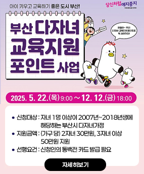 부산 다자녀가정「교육지원포인트 사업」신청 안내
신청대상 : 자녀 1명 이상이 2007년~2018년생에
                      해당하는 부산시 다자녀가정
지원금액 : (가구 당) 2자녀 30만원, 3자녀 이상
                      50만원 지원
선행요건 : 신청인의 동백전 카드 발급 필요 
자세히보기