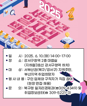 2025 서부산권 일자리박람회 개최
○ 일       시 : 2025. 6. 10.(화) 14:00~17:00 
○ 장       소 : 강서구청역 2층 대합실(지하철3호선 강서구청역 하차)
○ 대       상 : 서부산권(북구/강서구) 지역주민, 부산지역 취업희망자
○ 행 사 내 용 : 구인 업체와 구직자가 직접 참여(현장 면접·채용)
○ 문       의 : 북구청 일자리경제과(☎309-4349) 및 취업정보센터(☎ 309-5221~3)