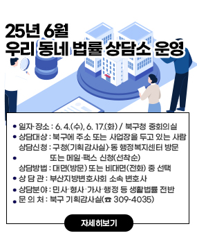 2025년 6월 우리 동네 법률 상담소 운영
○ 일자·장소: 6. 4.(수), 6. 17.(화) / 북구청 중회의실
○ 상담대상: 북구에 주소 또는 사업장을 두고 있는 사람
○ 상담신청: 구청(기획감사실)·동 행정복지센터 방문 또는 메일·팩스 신청(선착순)
○ 상담방법 : 대면(방문) 또는 비대면(전화) 중 선택
○ 상 담 관 : 부산지방변호사회 소속 변호사
○ 상담분야 : 민사․형사․가사․행정 등 생활법률 전반
○ 문 의 처 : 북구 기획감사실(☎ 309-4035)
자세히보기