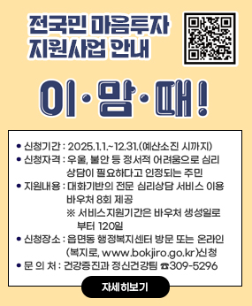 전국민 마음투자 지원사업 안내
이맘때
qr코드바로가기https://www.socialservice.or.kr:444/
❍ 신청기간 : 2025.1.1.~12.31.(예산소진 시까지)
 ❍ 신청자격 : 우울, 불안 등 정서적 어려움으로 심리상담이 필요하다고
               인정되는 주민
 ❍ 지원내용 : 대화기반의 전문 심리상담 서비스 이용 바우처 8회 제공
               ※ 서비스지원기간은 바우처 생성일로부터 120일
 ❍ 신청장소 : 읍면동 행정복지센터 방문 또는 온라인(복지로, www.bokjiro.go.kr)신청
 ❍ 문 의 처 : 건강증진과 정신건강팀 ☎309-5296
자세히보기
