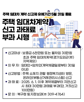 - 주택 임대차 계약 신고제 유예기간 5월 31일 종료 -
주택 임대차계약 신고 과태료 부과 시행
◦신고대상 : 보증금 6천만원 또는 월차임 30만원 초과 주택 임대차계약(경기도외군(郡)지역제외)
◦의 무 자 : 임대인+임차인(계약체결일로부터 30일 이내)
◦신고방법 : 주택 소재지 관할 행정복지센터 방문, 온라인(부동산거래관리시스템) 신고
◦과 태 료 : 2025. 6. 1. 이후 계약체결부터 지연신고 시 최대 30만원 과태료 부과(단, 거짓신고 100만원)
◦문 의 : 북구청 토지정보과(☏ 309-4764)