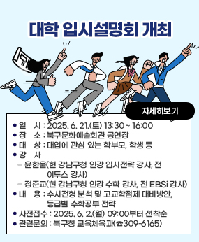 「대학 입시설명회」개최
○ 일    시 : 2025. 6. 21.(토) 13:30 ~ 16:00 
○ 장    소 : 북구문화예술회관 공연장
○ 대    상 : 대입에 관심 있는 학부모, 학생 등
○ 강    사 : 윤한울(현 강남구청 인강 입시전략 강사, 전 이투스 강사)
             정준교(현 강남구청 인강 수학 강사, 전 EBSi 강사)
○ 내    용 : 수시전형 분석 및 고교학점제 대비방안, 등급별 수학공부 전략
○ 사전접수 : 2025. 6. 2.(월) 09:00부터 선착순 
   ▷ 북구 진로교육지원센터 홈페이지에서 신청가능(http://bukgujinro.or.kr/)
○ 관련문의 : 북구청 교육체육과(☎309-6165)
자세히보기