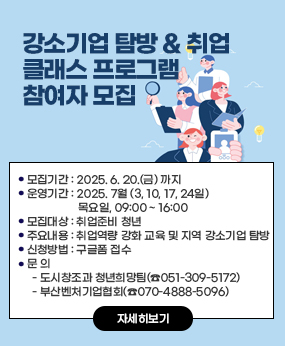 강소기업 탐방 & 취업 클래스 프로그램 참여자 모집
○ 모집기간 : 2025. 6. 20.(금) 까지
○ 운영기간 : 2025. 7월 (3, 10, 17, 24일) 목요일, 09:00 ~ 16:00 ○ 모집대상 : 취업준비 청년○ 주요내용 : 취업역량 강화 교육 및 지역 강소기업 탐방 ○ 신청방법 : 구글폼 접수
○ 문 의
  - 도시창조과 청년희망팀(☎051-309-5172)
  - 부산벤처기업협회(☎070-4888-5096)