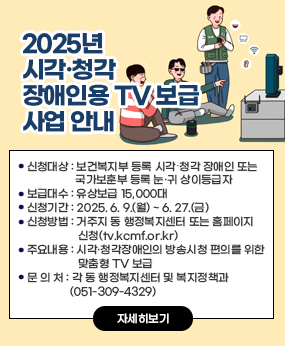 2025년 시각·청각장애인용 TV 보급 사업 안내
·신청대상 : 보건복지부 등록 시각․청각 장애인 또는 국가보훈부 등록 눈․귀 상이등급자
·보급대수 : 유상보급 15,000대
·신청기간 : 2025. 6. 9.(월) ~ 6. 27.(금)  
·신청방법 : 거주지 동 행정복지센터 또는 홈페이지 신청(tv.kcmf.or.kr)
·주요내용 : 시각·청각장애인의 방송시청 편의를 위한 맞춤형 TV 보급
·문 의 처 : 각 동 행정복지센터 및 복지정책과(051-309-4329)
자세히보기