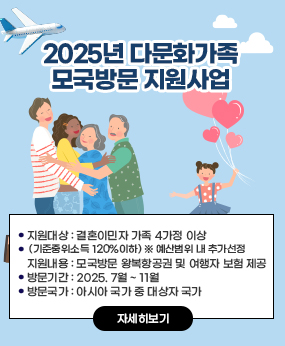 2025년 다문화가족 모국방문 지원사업

1) 지원대상 : 결혼이민자 가족 4가정 이상(기준중위소득 120%이하) ※ 예산범위 내
추가선정
2) 지원내용 : 모국방문 왕복항공권 및 여행자 보험 제공
3) 방문기간 : 2025. 7월 ~ 11월
4) 방문국가 : 아시아 국가 중 대상자 국가
자세히보기