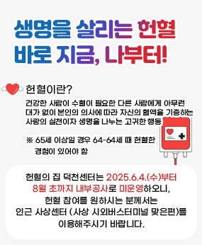생명을 살리는 헌혈 바로 지금, 나부터!
헌혈이란? 건강한 사람이 수혈이 필요한 다른 사람에게 아무런 대가 없이 본인의 의사에 따라 자신의 혈액을 기증하는 사랑의 실천이자 생명을 나누는 고귀한 행동
65세 이상일 경우 60-64세때 헌혈한 경험이 있어야함
헌혈의 집 덕천센터는 2025.6.4.(수)부터 8월 초까지 내부공사로 미운영하오니, 헌혈 참여를 원하시는 분께서는 인근 사상센터(사상 시외버스터미널 맞은편)를 이용해주시기 바랍니다.