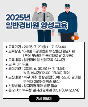 2025년 일반경비원 양성교육
○ 교육기간 : 2025. 7. 21.(월) ~ 7. 23.(수) 
○ 교육장소 : (사)한국경비협회 부산울산경남지회(부산 부산진구 중앙대로 612, 9층)
○ 교육내용 : 일반경비원 신임교육 24시간
○ 교 육 비 : 무료
○ 모집기간 : 2025. 6. 30.(월) ~ 7. 11.(금) ※ 점심시간(12:00~13:00) 제외
○ 모집대상 : 북구 거주 중장년(만30세~65세) 경비원 구직자 25명(선착순 모집)
○ 신청방법 : 일자리경제과 방문 접수
○ 문 의 처 : 북구청 일자리경제과 (051-309-2074)
자세히보기