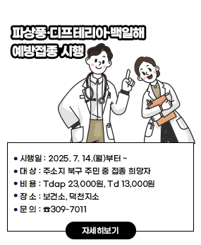 [파상풍·디프테리아·백일해 예방접종 시행]
시행일: 2025. 7. 14.(월)부터 ~
대 상: 주소지 북구 주민 중 접종 희망자
비 용: Tdap 23,000원, Td 13,000원
장 소: 보건소, 덕천지소
문 의: ☎309-7011