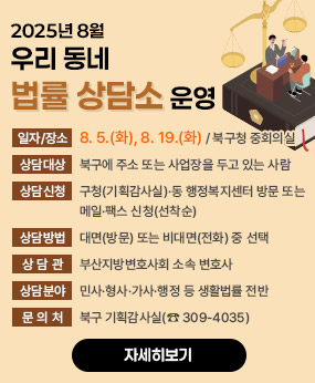 2025년 8월 우리 동네 법률 상담소 운영
○ 일자·장소: 8. 5.(화), 8. 19.(화) / 북구청 중회의실
○ 상담대상: 북구에 주소 또는 사업장을 두고 있는 사람
○ 상담신청: 구청(기획감사실)·동 행정복지센터 방문 또는 메일·팩스 신청(선착순)
○ 상담방법 : 대면(방문) 또는 비대면(전화) 중 선택
○ 상 담 관 : 부산지방변호사회 소속 변호사
○ 상담분야 : 민사․형사․가사․행정 등 생활법률 전반
○ 문 의 처 : 북구 기획감사실(☎ 309-4035)