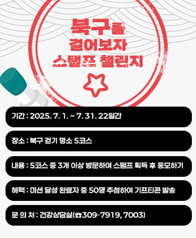 북구를 걸어보자 스탬프 챌린지, 기간 : 2025. 7. 1. ~ 7. 31. ▸22일간, 장소 : 북구 걷기 명소 5코스① (구포동) 감동나룻길 리버워크② (금곡동) 인재개발원 가람낙조길③ (화명동) 화명수목원④ (덕천동) 화명생태공원 연꽃단지⑤ (만덕동) 덕천천 데크길, 내용 : 5코스 중 3개 이상 방문하여 스탬프 획득 후 응모하기, 혜택 : 미션 달성 완료자 중 50명 추첨하여 기프티콘 발송, 문 의 처 : 건강상담실(☎309-7919, 7003)