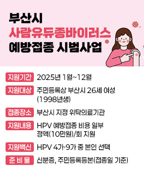 부산시 사람유두종바이러스 예방접종 시범사업
  ❍ 지원기간 : 2025년 1월~12월
  ❍ 지원대상 : 주민등록상 부산시 26세 여성(1998년생)
  ❍ 접종장소 : 부산시 지정 위탁의료기관
  ❍ 지원내용 : HPV 예방접종 비용 일부 정액(10만원)/회 지원
  ❍ 지원백신 : HPV 4가·9가 중 본인 선택
  ❍ 준 비 물 : 신분증, 주민등록등본(접종일 기준)