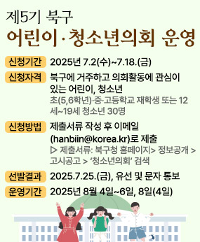 2025년 제5기 『어린이 ·청소년의회』 운영
❍ 신청기간: 2025년 7.2(수)~7.18.(금)
❍ 신청자격: 북구에 거주하고 의회활동에 관심이 있는 어린이, 청소년
초(5,6학년)·중·고등학교 재학생 또는 12세~19세 청소년 30명
❍ 신청방법: 제출서류 작성 후 이메일(hanbiin@korea.kr)로 제출
▷ 제출서류: 북구청 홈페이지> 정보공개 > 고시공고 > ‘청소년의회’ 검색
❍ 선발결과: 2025.7.25.(금), 유선 및 문자 통보
❍ 운영기간: 2025년 8월 4일~6일, 8일(4일)