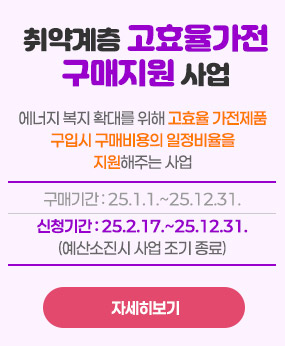 취약계층 고효율가전 구매지원 사업
 에너지 복지 확대를 위해 고효율 가전제품 구입시 구매비용의 일
정비율을 지원해주는 사업
구매기간: 25.1.1.~25.12.31.
신청기간: 25.2.17.~25.12.31.(예산소진시 사업 조기 종료)
자세히보기