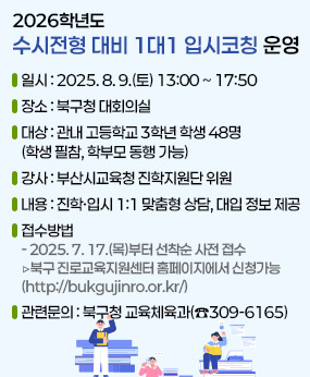2026학년도 수시전형 대비 1대1 입시코칭 운영
○ 일    시 : 2025. 8. 9.(토) 13:00 ~ 17:50 
○ 장    소 : 북구청 대회의실
○ 대    상 : 관내 고등학교 3학년 학생 48명 (학생 필참, 학부모 동행 가능)
○ 강    사 : 부산시교육청 진학지원단 위원
○ 내    용 : 진학·입시 1:1 맞춤형 상담, 대입 정보 제공
○  접수방법 
     - 2025. 7. 17.(목)부터 선착순 사전 접수 
      ▷북구 진로교육지원센터 홈페이지에서 신청가능(http://bukgujinro.or.kr/)
○ 관련문의 : 북구청 교육체육과(☎309-6165)