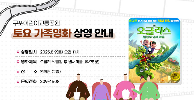 구포어린이교통공원 토요 가족영화 상영 안내
○ 상영일시 : 2025.8.9(토) 오전 11시
○ 영화제목 : 오글리스:웰컴 투 냄새마을
○ 장    소 : 영화관 (2층)   
○ 문의전화(☎309-4805)