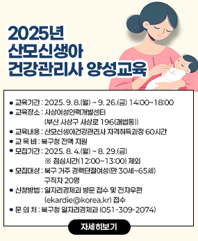 2025년 산모신생아건강관리사 양성교육
○ 교육기간 : 2025. 9. 8.(월) ~ 9. 26.(금) 14:00~18:00 
○ 교육장소 : 사상여성인력개발센터(부산 사상구 사상로 196(괘법동))
○ 교육내용 : 산모신생아건강관리사 자격취득과정 60시간
○ 교 육 비 : 북구청 전액 지원
○ 모집기간 : 2025. 8. 4.(월) ~ 8. 29.(금) ※ 점심시간(12:00~13:00) 제외
○ 모집대상 : 북구 거주 경력단절여성(만 30세~65세) 구직자 20명
○ 신청방법 : 일자리경제과 방문 접수 및 전자우편(ekardie@korea.kr) 접수
○ 문 의 처 : 북구청 일자리경제과 (051-309-2074)
자세히보기