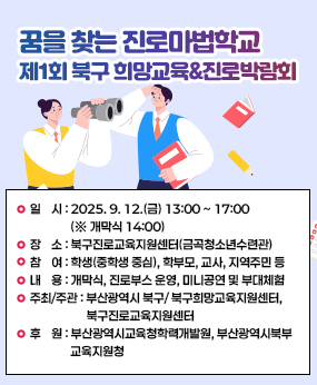 ○ 행 사 명 : 꿈을 찾는 진로마법학교 「제1회 북구 희망교육&진로박람회」
○ 일    시 : 2025. 9. 12.(금) 13:00 ~ 17:00 (※ 개막식 14:00)
○ 장    소 : 북구진로교육지원센터(금곡청소년수련관)
○ 참    여 : 학생(중학생 중심), 학부모, 교사, 지역주민 등 
○ 내    용 : 개막식, 진로부스 운영, 미니공연 및 부대체험 
○ 주최/주관 : 부산광역시 북구/ 북구희망교육지원센터,북구진로교육지원센터
○ 후    원 : 부산광역시교육청학력개발원, 부산광역시북부교육지원청