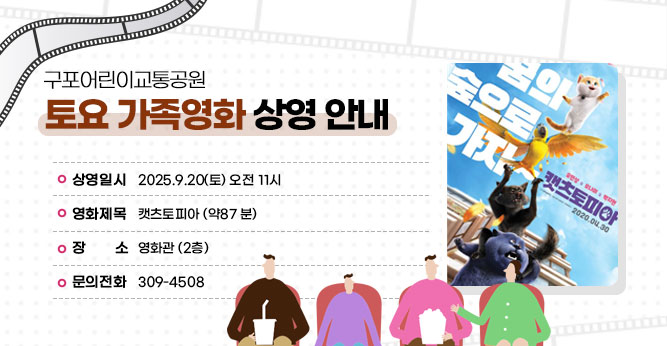 구포어린이교통공원 토요 가족영화 상영 안내
○ 상영일시 : 2025.9.20(토) 오전 11시
○ 영화제목 : 캣츠토피아 (약87 분)
○ 장    소 : 영화관 (2층)      
○ 문의전화(☎309-4805)