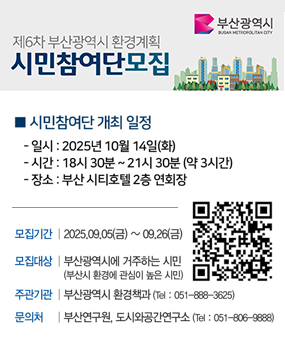 제6차 부산광역시 환경계획 시민참여단 모집
 시민참여단 개최 일정
 - 일시: 2025년 10월 14일(화)
 - 시간: 18시 30분~21시 30분(약3시간)
 - 장소: 부산 시티호텔2층 연회장
□ 모집개요
 - 모집기간:2025. 9. 5.(금) ~ 9. 26.(금)
 - 모집대상: 부산광역시에 거주하는 시민(부산시 환경에 관심이 높은 시밍)
 - 주관기관: 부산광역시 환경정책과(051-888-3625)
 - 문의처: 부산연구원, 도시와공간연구소(051-806-9888)