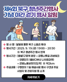 제4회 북구 청년주간행사 기념 야간 걷기 행사 알림
□ 행 사 명 : 달빛에 물든 북구 스토리 투어 
□ 행사기간 : 2025. 9. 19.(금) 19:00 ~ 20:30   ※ 북구 청년주간 행사 연계
□ 행사구간 : [출발]구포역 광장 → 감동나룻길 리버워크 → 연꽃단지 
              (별바다부산 나이트마켓) → 금빛노을브릿지[도착]  ※ 약2km
□ 주요내용 : 구청장이 1일 해설사로 행사 구간내 주요 사업지 및 관광자원 등 소개
자세히보기