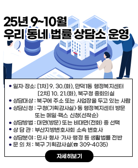 2025년 우리 동네 법률 상담소 운영(9~10월)
○ 일자·장소: [1차] 9. 30.(화), 만덕1동 행정복지센터 [2차] 10. 21.(화), 북구청 중회의실        
○ 상담대상: 북구에 주소 또는 사업장을 두고 있는 사람
○ 상담신청: 구청(기획감사실)·동 행정복지센터 방문 또는 메일·팩스 신청(선착순)
○ 상담방법 : 대면(방문) 또는 비대면(전화) 중 선택
○ 상 담 관 : 부산지방변호사회 소속 변호사
○ 상담분야 : 민사․형사․가사․행정 등 생활법률 전반
○ 문 의 처 : 북구 기획감사실(☎ 309-4035)
자세히보기