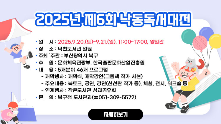 2025년 제6회 낙동독서대전 개최
 ▢ 일    시 : 2025.9.20.(토)~9.21.(일), 11:00~17:00, 양일간  
 ▢ 장    소 : 덕천도서관 일원
 ▢ 주최˙주관 : 부산광역시 북구
 ▢ 후    원 : 문화체육관광부, 한국출판문화산업진흥원
 ▢ 내    용 : 5개분야 46개 프로그램
  - 개막행사 : 개막식, 개막강연(그림책 작가 서현)
  - 주요내용 : 북토크, 공연, 강연(천선란 작가 등), 체험, 전시, 워크숍 등
  - 연계행사 : 작은도서관 성과공유회
 ▢ 문    의 : 북구청 도서관과(☎051-309-5572)
자세히보기
