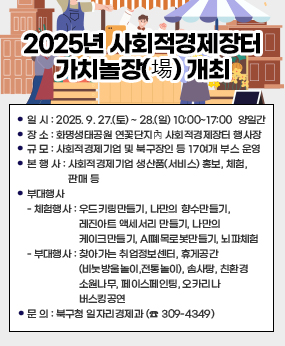 2025년 사회적경제장터 가치놀장(場) 개최
○ 일 시 : 2025. 9. 27.(토) ~ 28.(일) 10:00~17:00 ‣ 양일간
○ 장 소 : 화명생태공원 연꽃단지內 사회적경제장터 행사장
○ 규 모 : 사회적경제기업 및 북구장인 등 17여개 부스 운영
○ 본 행 사 : 사회적경제기업 생산품(서비스) 홍보, 체험, 판매 등
○ 부대행사
- 체험행사 : 우드키링만들기, 나만의 향수만들기, 레진아트 액세서리
만들기, 나만의 케이크만들기, AI폐목로봇만들기, 뇌파체험
- 부대행사 : 찾아가는 취업정보센터, 휴게공간(비눗방울놀이,전통놀이),
솜사탕, 친환경소원나무, 페이스페인팅, 오카리나 버스킹공연
○ 문 의 : 북구청 일자리경제과 (☎ 309-4349)