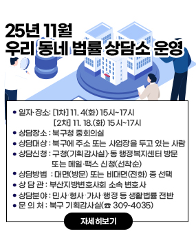 2025년 11월 우리 동네 법률 상담소 운영
○ 상담일시: [1차] 11. 4(화) 15시~17시 / [2차] 11. 18.(화) 15시~17시 
○ 상담장소: 북구청 중회의실        
○ 상담대상: 북구에 주소 또는 사업장을 두고 있는 사람
○ 상담신청: 구청(기획감사실)·동 행정복지센터 방문 또는 메일·팩스 신청(선착순)
○ 상담방법 : 대면(방문) 또는 비대면(전화) 중 선택
○ 상 담 관 : 부산지방변호사회 소속 변호사
○ 상담분야 : 민사․형사․가사․행정 등 생활법률 전반
○ 문 의 처 : 북구 기획감사실(☎ 309-4035)
자세히보기