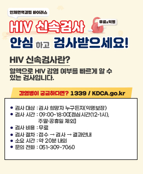 HIV(인체면역결핍바이러스) 신속검사 안심하고 검사받으세요!
HIV(인체면역결핍바이러스) 신속검사(무료&익명) 안심하고 검사받으세요!
HIV 신속검사란? 혈액으로 HIV 감염 여부를 빠르게 알 수 있는 검사입니다.
○ 검사 대상 : 검사 희망자 누구든지(익명보장)
○ 검사 시간 : 09:00~18:00[점심시간(12-1시), 주말·공휴일 제외]
○ 검사 비용 : 무료
○ 검사 절차 : 접수  검사  결과안내
○ 소요 시간 : 약 20분 내외
○ 문의 전화 : 051-309-7060
