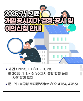 2025. 7. 1. 기준
개별공시지가 결정 ․ 공시 및 이의신청 안내
기 간 : 2025. 10. 30. ~ 11. 28.
※ 2025. 1. 1. ~ 6. 30.까지 분할·합병 등의 사유 발생 토지
문 의 : 북구청 토지정보과(☏ 309-4754, 4756)