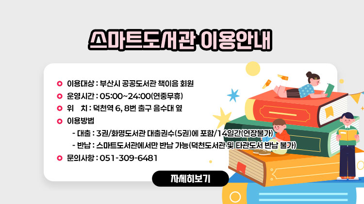 <스마트도서관 이용안내>
 
 1. 이용대상 : 부산시 공공도서관 책이음 회원
 2. 운영시간 : 05:00~24:00(연중무휴)
 3. 위    치 : 덕천역 6, 8번 출구 음수대 옆
 4. 이용방법
   - 대출 : 3권/화명도서관 대출권수(5권)에 포함/14일간(연장불가)
   - 반납 : 스마트도서관에서만 반납 가능(덕천도서관 및 타관도서 반납 불가)
 5. 문의사항 : 051-309-6481  
자세히보기