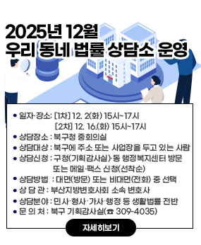 2025년 12월 우리 동네 법률 상담소 운영
○ 상담일시: [1차] 12. 2(화) 15시~17시 / [2차] 12. 16.(화) 15시~17시 
○ 상담장소: 북구청 중회의실        
○ 상담대상: 북구에 주소 또는 사업장을 두고 있는 사람
○ 상담신청: 구청(기획감사실)·동 행정복지센터 방문 또는 메일·팩스 신청(선착순)
○ 상담방법 : 대면(방문) 또는 비대면(전화) 중 선택
○ 상 담 관 : 부산지방변호사회 소속 변호사
○ 상담분야 : 민사․형사․가사․행정 등 생활법률 전반
○ 문 의 처 : 북구 기획감사실(☎ 309-4035)
자세히보기
