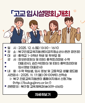 「고교 입시설명회」개최
○ 일    시 : 2025. 12. 6.(토) 13:30 ~ 16:10 
○ 장    소 : 북구진로교육지원센터(금곡청소년수련관 공연장)
○ 대    상 : 중학교 1~3학년 학생 및 학부모 등
○ 강    사 : 정유빈(EBSi 및 EBS 중학프리미엄 수학 대표강사),
             김진석(EBSi 및 EBS 중학프리미엄 입시정보 대표강사)
○ 내    용 : 수학 학습법, 입시 정보 및 고등학교 생활 로드맵
○ 사전접수 : 2025. 11. 17.(월) 09:00부터 선착순 
   ▷ 북구 진로교육지원센터 홈페이지에서 신청가능(http://bukgujinro.or.kr/)
○ 관련문의 : 북구청 교육체육과(☎309-6165)
자세히보기