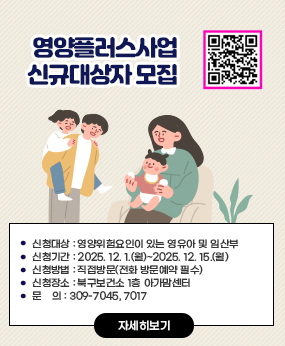 영양플러스사업 신규대상자 모집 
신청대상 : 영양위험요인이 있는 영유아 및 임산부
 신청기간 : 2025. 12. 1.(월)~2025. 12. 15.(월)
 신청방법 : 직접방문(전화 방문예약 필수)
 신청장소 : 북구보건소 1층 아가맘센터
 문    의 : 309-7045, 7017