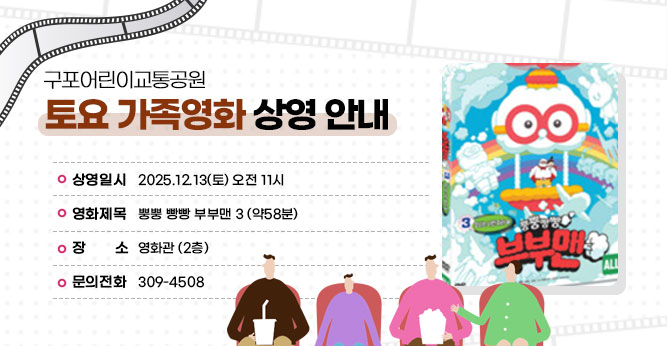 구포어린이교통공원 토요 가족영화 상영 안내
○ 상영일시 : 2025.12.13(토) 오전 11시
○ 영화제목 :뿡뿡 빵빵 부부맨 3  (약58분)
○ 장    소 : 영화관 (2층)   
○ 문의전화(☎309-4805)