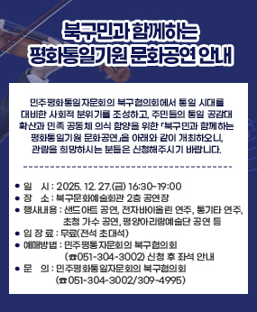 북구민과 함께하는 평화통일기원 문화공연 안내
민주평화통일자문회의 북구협의회에서 통일 시대를 대비한 사회적 분위기를 조성하고, 주민들의 통일 공감대 확산과 민족 공동체 의식 함양을 위한 「북구민과 함께하는 평화통일기원 문화공연」을 아래와 같이 개최하오니, 관람을 희망하시는 분들은 신청해주시기 바랍니다.
 
❍ 행 사 명 : 북구민과 함께하는 평화통일기원 문화공연
❍ 일    시 : 2025. 12. 27.(금) 16:30~19:00
❍ 장    소 : 북구문화예술회관 2층 공연장
❍ 행사내용 : 샌드아트 공연, 전자바이올린 연주, 통기타 연주, 초청 가수 공연, 
             평양아리랑예술단 공연 등
❍ 입 장 료 : 무료(전석 초대석)
❍ 예매방법 : 민주평통자문회의 북구협의회(☎051-304-3002) 신청 후 좌석 안내
❍ 문    의 : 민주평화통일자문회의 북구협의회(☎051-304-3002/309-4995)
