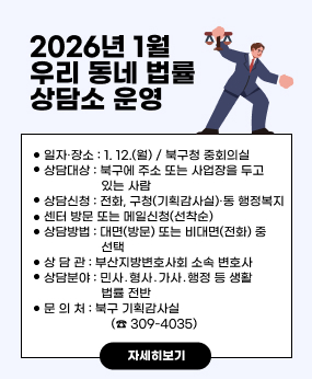 2026년 1월 우리 동네 법률 상담소 운영
○ 일자·장소: 1. 12.(월) / 북구청 중회의실
○ 상담대상: 북구에 주소 또는 사업장을 두고 있는 사람
○ 상담신청: 전화, 구청(기획감사실)·동 행정복지센터 방문 또는 메일신청(선착순)
○ 상담방법 : 대면(방문) 또는 비대면(전화) 중 선택
○ 상 담 관 : 부산지방변호사회 소속 변호사
○ 상담분야 : 민사․형사․가사․행정 등 생활법률 전반
○ 문 의 처 : 북구 기획감사실(☎ 309-4035)
자세히보기