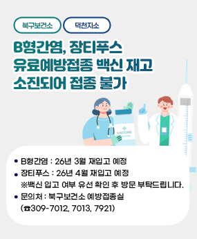 <<북구보건소, 덕천지소>> B형간염, 장티푸스 유료예방접종 백신 재고 소
진되어 접종 불가
□ B형간염 : 26년 3월 재입고 예정
□ 장티푸스 : 26년 4월 재입고 예정
※백신 입고 여부 유선 확인 후 방문 부탁드립니다.
□ 문의처 : 북구보건소 예방접종실(☎309-7012, 7013, 7921)