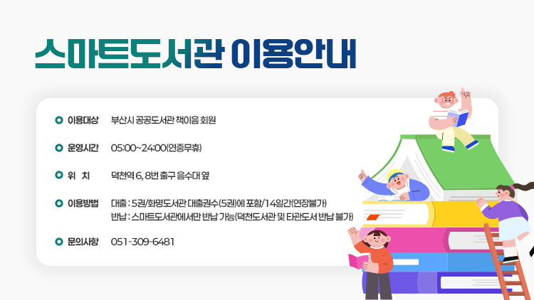 <스마트도서관 이용안내>
 
 1. 이용대상 : 부산시 공공도서관 책이음 회원
 2. 운영시간 : 05:00~24:00(연중무휴)
 3. 위    치 : 덕천역 6, 8번 출구 음수대 옆
 4. 이용방법
   - 대출 : 5권/화명도서관 대출권수(5권)에 포함/14일간(연장불가)
   - 반납 : 스마트도서관에서만 반납 가능(덕천도서관 및 타관도서 반납 불가)
 5. 문의사항 : 051-309-6481