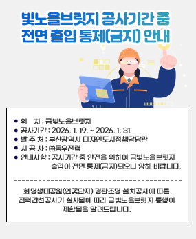 □ 금빛노을브릿지 공사기간 중 전면 출입 통제(금지) 안내
  ○ 화명생태공원(연꽃단지) 경관조명 설치공사에 따른 전력간선공사가 실시됨에 따라 금빛노을브릿지 통행이 제한됨을 알려드립니다.
  ○ 공 사 명 : 화명생태공원(연꽃단지) 경관조명 설치공사 전력간선공사
  ○ 위    치 : 금빛노을브릿지
  ○ 공사기간 : 2026. 1. 19. ~ 2026. 1. 31.
  ○ 발 주 처 : 부산광역시 디자인도시정책담당관
  ○ 시 공 사 : ㈜동우전력
  ○ 안내사항 : 공사기간 중 안전을 위하여 금빛노을브릿지 출입이 전면 통제(금지)되오니 양해 바랍니다.