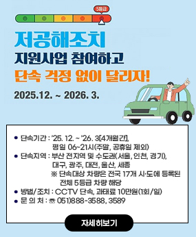 제7차 미세먼지 계절관리제 5등급 차량 운행 제한 안내
○ 단속기간: ’25. 12. ~ ’26. 3[4개월간], 평일 06~21시(주말, 공휴일 제외)
○ 단속지역: 부산 전지역 및 수도권(서울, 인천, 경기), 대구, 광주, 대전, 울산, 세종
※ 단속대상 차량은 전국 17개 시·도에 등록된 전체 5등급 차량 해당
○ 방법/조치: CCTV 단속, 과태료 10만원(1회/일)
○ 문 의 처: ☏ 051)888-3588, 3589
자세히보기