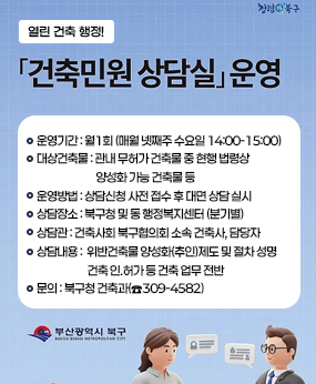 열린 건축 행정! 청렴북구
건축민원상담실 운영
운영기간 : 월1회 (매월 넷째주 수요일 14:00-15:00)
대상건축물 : 관내 무허가 건축물 중 현행 법령상
                           양성화 가능 건축물 등
운영방법 : 상담신청 사전 접수 후 대면 상담 실시
상담장소 : 북구청 및 동 행정복지센터 (분기별)
상담관 : 건축사회 북구협의회 소속 건축사, 담당자
상담내용 :  위반건축물 양성화(추인)제도 및 절차 성명
                       건축 인.허가 등 건축 업무 전반
문의 : 북구청 건축과(☎309-4582)
부산광역시 북구